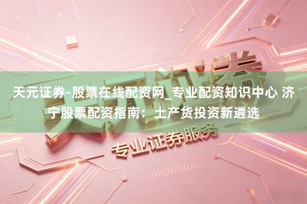 天元证券-股票在线配资网_专业配资知识中心 济宁股票配资指南：土产货投资新遴选