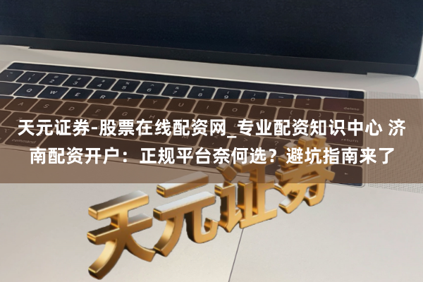 天元证券-股票在线配资网_专业配资知识中心 济南配资开户：正规平台奈何选？避坑指南来了