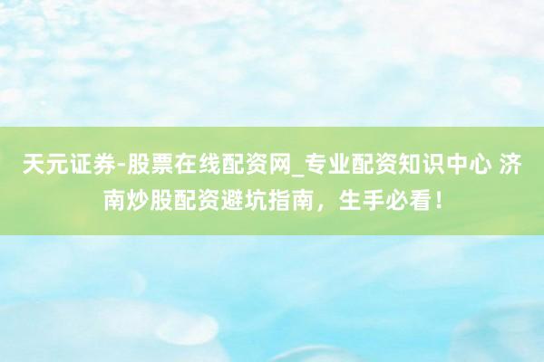 天元证券-股票在线配资网_专业配资知识中心 济南炒股配资避坑指南，生手必看！