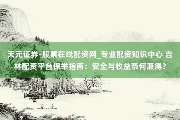 天元证券-股票在线配资网_专业配资知识中心 吉林配资平台保举指南：安全与收益奈何兼得？