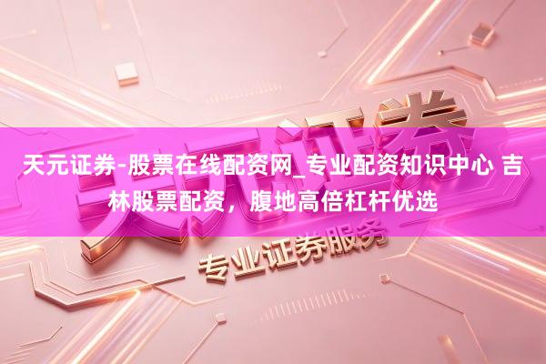天元证券-股票在线配资网_专业配资知识中心 吉林股票配资，腹地高倍杠杆优选
