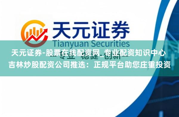 天元证券-股票在线配资网_专业配资知识中心 吉林炒股配资公司推选：正规平台助您庄重投资