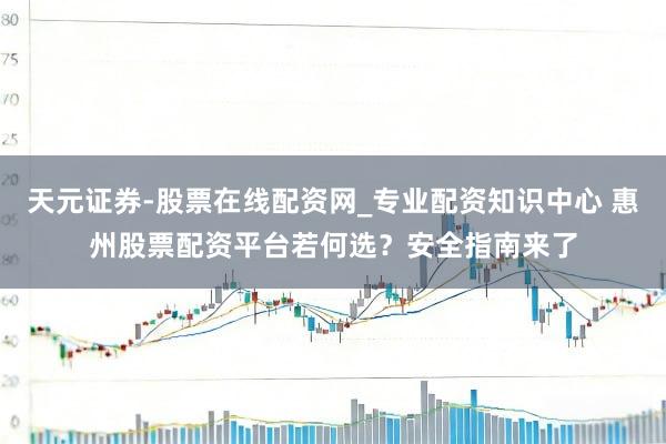 天元证券-股票在线配资网_专业配资知识中心 惠州股票配资平台若何选？安全指南来了
