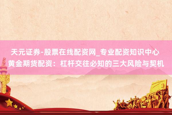 天元证券-股票在线配资网_专业配资知识中心 黄金期货配资：杠杆交往必知的三大风险与契机