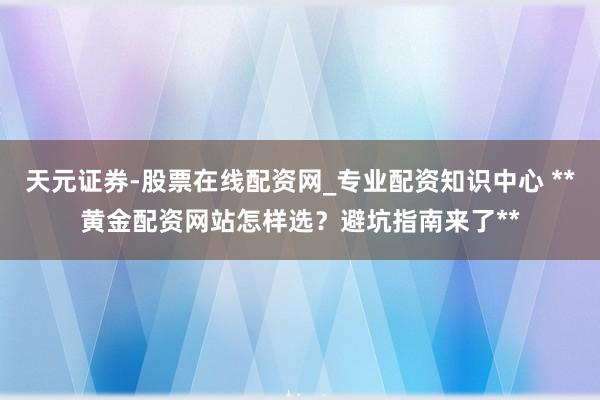 天元证券-股票在线配资网_专业配资知识中心 **黄金配资网站怎样选?避坑指南来了**