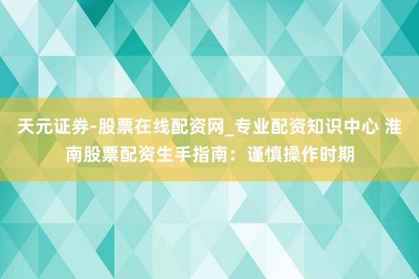天元证券-股票在线配资网_专业配资知识中心 淮南股票配资生手指南：谨慎操作时期