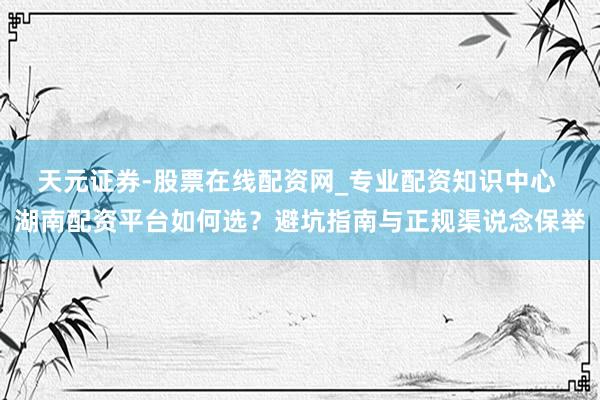 天元证券-股票在线配资网_专业配资知识中心 湖南配资平台如何选？避坑指南与正规渠说念保举
