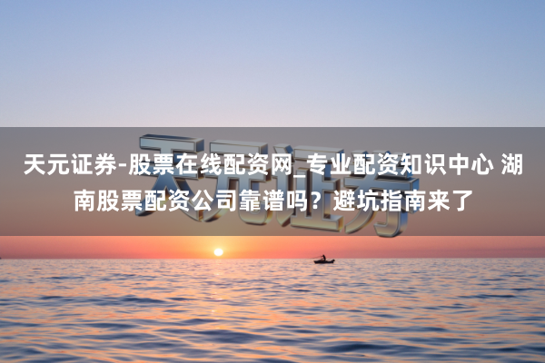 天元证券-股票在线配资网_专业配资知识中心 湖南股票配资公司靠谱吗？避坑指南来了