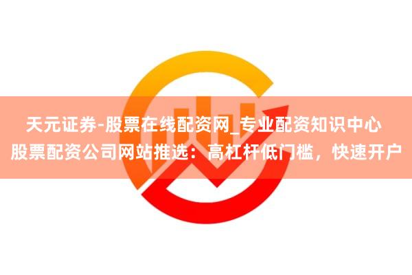 天元证券-股票在线配资网_专业配资知识中心 股票配资公司网站推选：高杠杆低门槛，快速开户