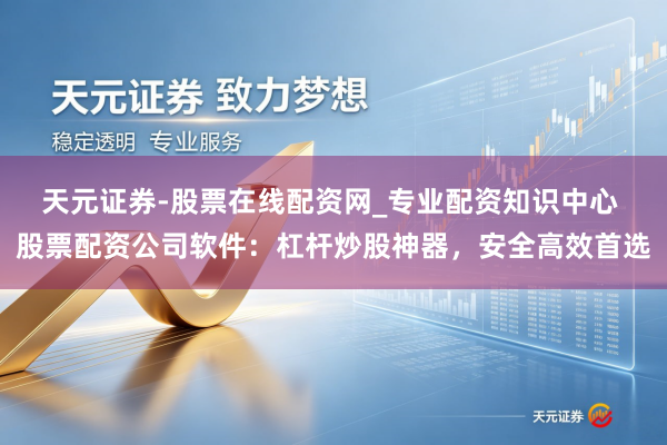 天元证券-股票在线配资网_专业配资知识中心 股票配资公司软件：杠杆炒股神器，安全高效首选