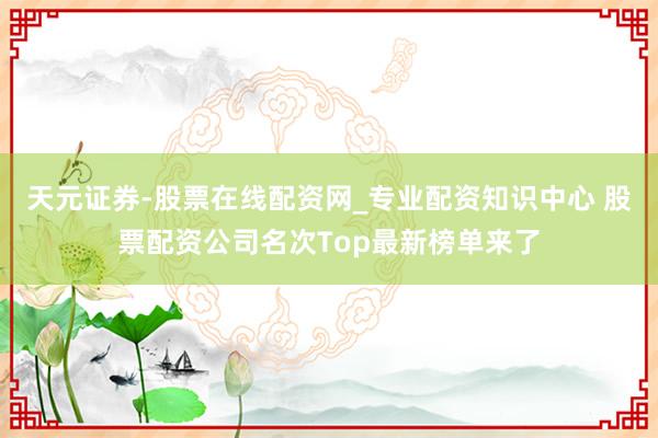天元证券-股票在线配资网_专业配资知识中心 股票配资公司名次Top最新榜单来了