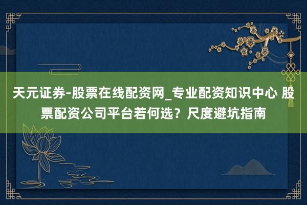 天元证券-股票在线配资网_专业配资知识中心 股票配资公司平台若何选？尺度避坑指南