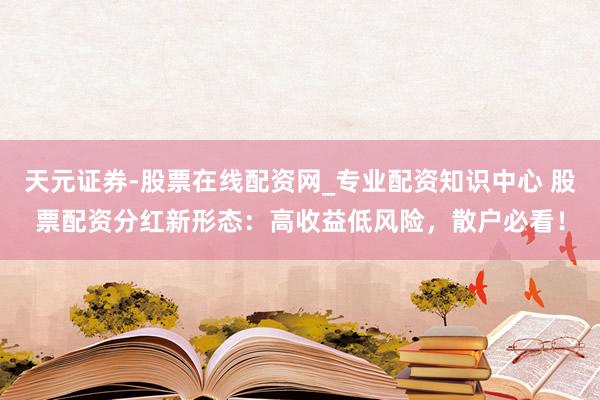 天元证券-股票在线配资网_专业配资知识中心 股票配资分红新形态：高收益低风险，散户必看！