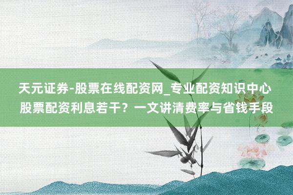 天元证券-股票在线配资网_专业配资知识中心 股票配资利息若干？一文讲清费率与省钱手段