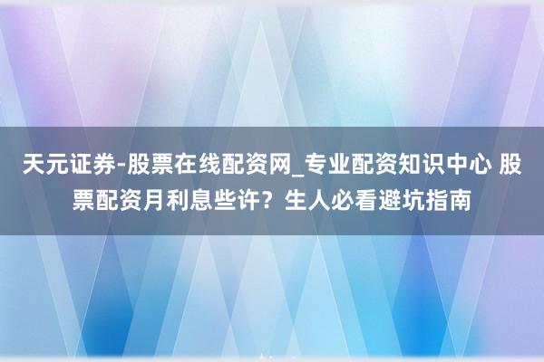 天元证券-股票在线配资网_专业配资知识中心 股票配资月利息些许?生人必看避坑指南