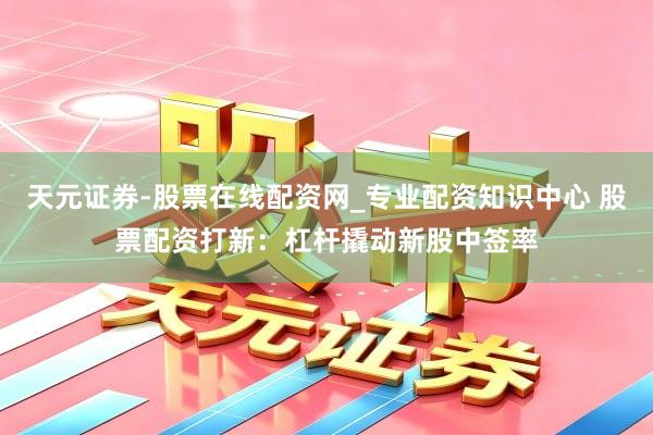 天元证券-股票在线配资网_专业配资知识中心 股票配资打新：杠杆撬动新股中签率