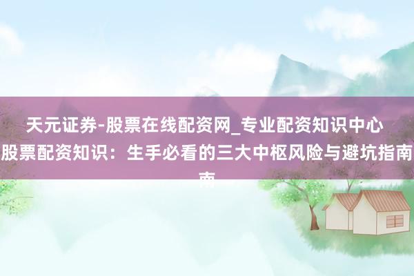 天元证券-股票在线配资网_专业配资知识中心 股票配资知识：生手必看的三大中枢风险与避坑指南