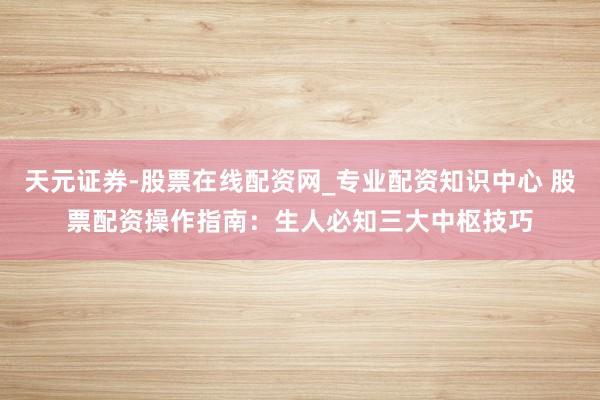 天元证券-股票在线配资网_专业配资知识中心 股票配资操作指南：生人必知三大中枢技巧
