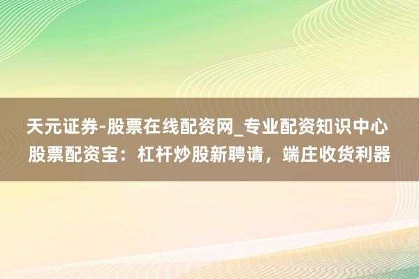 天元证券-股票在线配资网_专业配资知识中心 股票配资宝：杠杆炒股新聘请，端庄收货利器