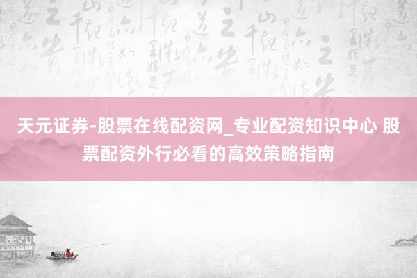 天元证券-股票在线配资网_专业配资知识中心 股票配资外行必看的高效策略指南