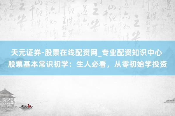 天元证券-股票在线配资网_专业配资知识中心 股票基本常识初学：生人必看，从零初始学投资