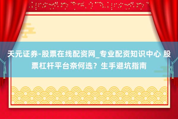 天元证券-股票在线配资网_专业配资知识中心 股票杠杆平台奈何选？生手避坑指南
