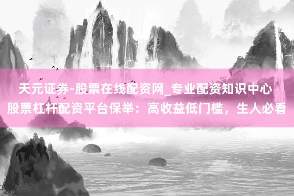 天元证券-股票在线配资网_专业配资知识中心 股票杠杆配资平台保举：高收益低门槛，生人必看