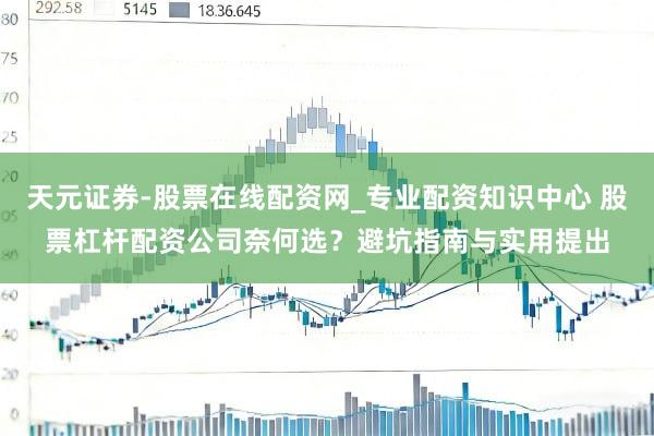 天元证券-股票在线配资网_专业配资知识中心 股票杠杆配资公司奈何选?避坑指南与实用提出
