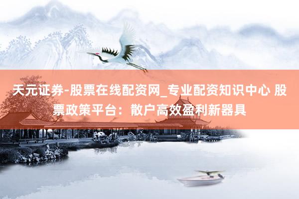 天元证券-股票在线配资网_专业配资知识中心 股票政策平台：散户高效盈利新器具