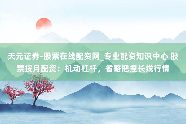天元证券-股票在线配资网_专业配资知识中心 股票按月配资：机动杠杆，省略把捏长线行情