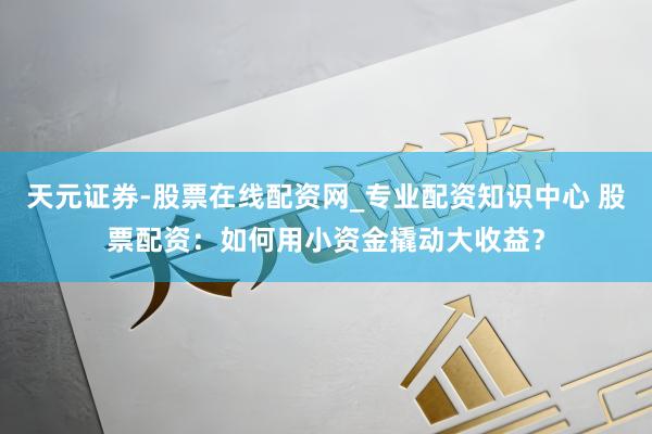 天元证券-股票在线配资网_专业配资知识中心 股票配资：如何用小资金撬动大收益？