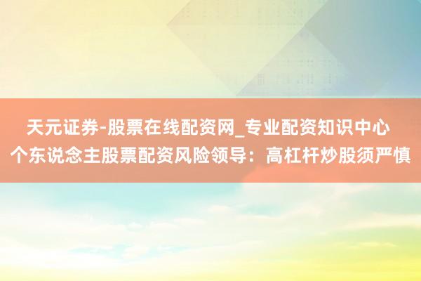 天元证券-股票在线配资网_专业配资知识中心 个东说念主股票配资风险领导：高杠杆炒股须严慎