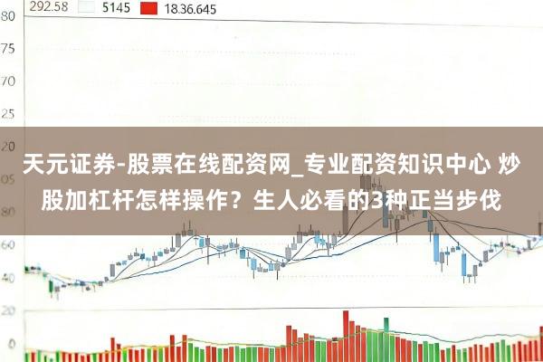 天元证券-股票在线配资网_专业配资知识中心 炒股加杠杆怎样操作？生人必看的3种正当步伐