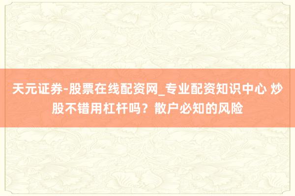 天元证券-股票在线配资网_专业配资知识中心 炒股不错用杠杆吗？散户必知的风险