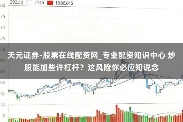 天元证券-股票在线配资网_专业配资知识中心 炒股能加些许杠杆？这风险你必应知说念