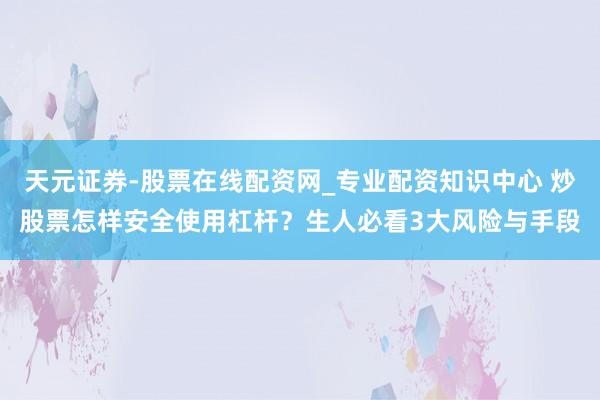 天元证券-股票在线配资网_专业配资知识中心 炒股票怎样安全使用杠杆？生人必看3大风险与手段