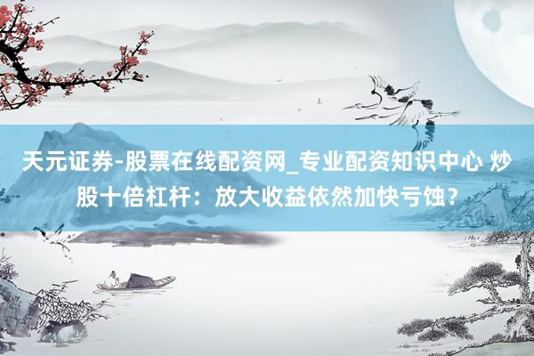 天元证券-股票在线配资网_专业配资知识中心 炒股十倍杠杆：放大收益依然加快亏蚀？