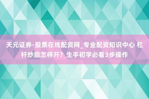 天元证券-股票在线配资网_专业配资知识中心 杠杆炒股怎样开？生手初学必看3步操作
