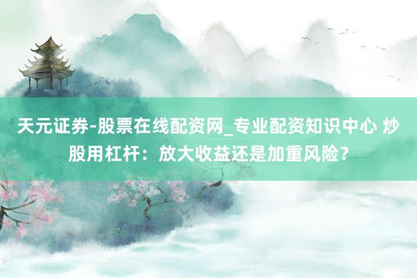 天元证券-股票在线配资网_专业配资知识中心 炒股用杠杆：放大收益还是加重风险？