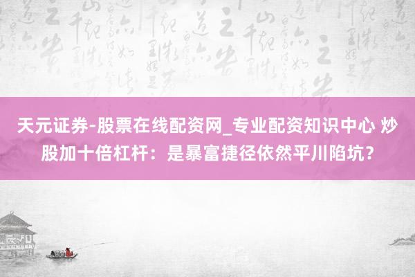 天元证券-股票在线配资网_专业配资知识中心 炒股加十倍杠杆:是暴富捷径依然平川陷坑?