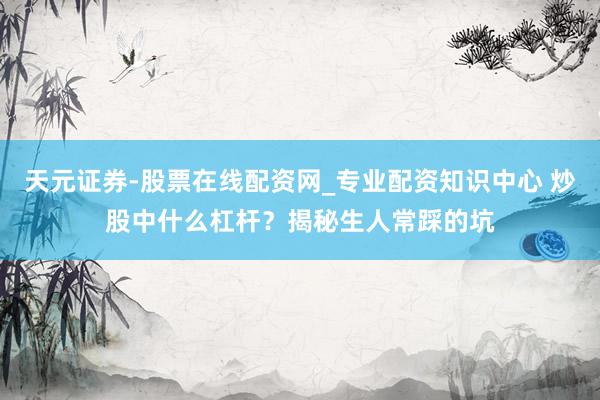 天元证券-股票在线配资网_专业配资知识中心 炒股中什么杠杆？揭秘生人常踩的坑