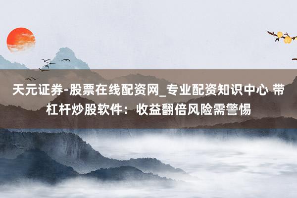 天元证券-股票在线配资网_专业配资知识中心 带杠杆炒股软件：收益翻倍风险需警惕