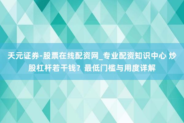 天元证券-股票在线配资网_专业配资知识中心 炒股杠杆若干钱？最低门槛与用度详解