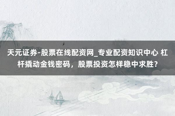 天元证券-股票在线配资网_专业配资知识中心 杠杆撬动金钱密码,股票投资怎样稳中求胜?
