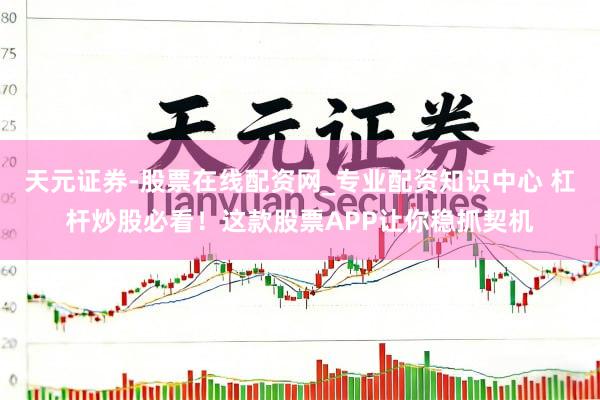 天元证券-股票在线配资网_专业配资知识中心 杠杆炒股必看!这款股票APP让你稳抓契机