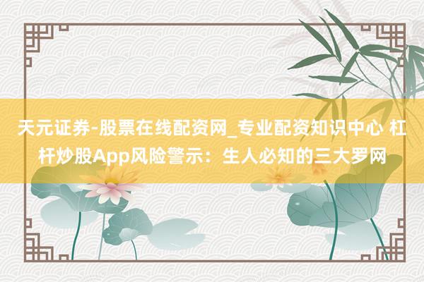 天元证券-股票在线配资网_专业配资知识中心 杠杆炒股App风险警示：生人必知的三大罗网