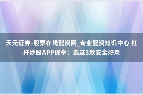 天元证券-股票在线配资网_专业配资知识中心 杠杆炒股APP保举：选这3款安全好用