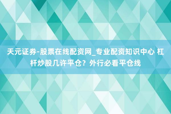 天元证券-股票在线配资网_专业配资知识中心 杠杆炒股几许平仓？外行必看平仓线