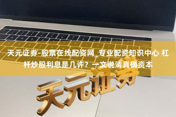 天元证券-股票在线配资网_专业配资知识中心 杠杆炒股利息是几许？一文说清真确资本