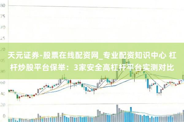 天元证券-股票在线配资网_专业配资知识中心 杠杆炒股平台保举：3家安全高杠杆平台实测对比